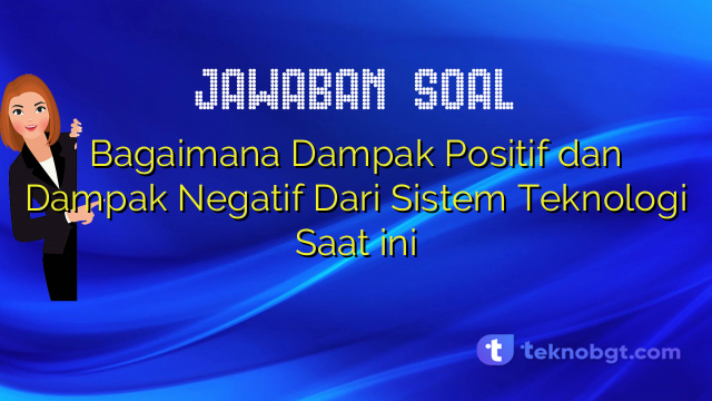 Bagaimana Dampak Positif dan Dampak Negatif Dari Sistem Teknologi Saat ini