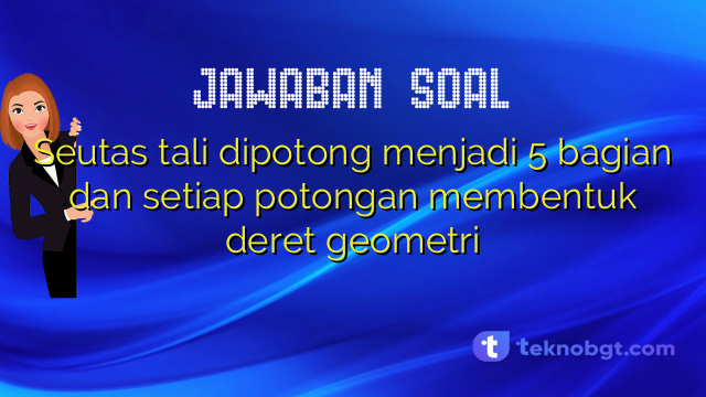 Seutas tali dipotong menjadi 5 bagian dan setiap potongan membentuk deret geometri