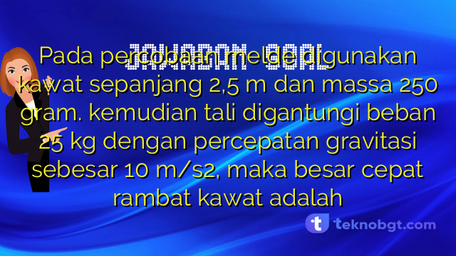 Pada percobaan melde digunakan kawat sepanjang 2,5 m dan massa 250 gram. kemudian tali digantungi beban 25 kg dengan percepatan gravitasi sebesar 10 m/s2, maka besar cepat rambat kawat adalah