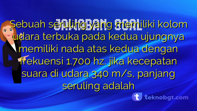 Sebuah seruling yang memiliki kolom udara terbuka pada kedua ujungnya memiliki nada atas kedua dengan frekuensi 1.700 hz. jika kecepatan suara di udara 340 m/s, panjang seruling adalah