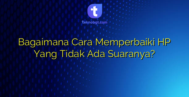 Bagaimana Cara Memperbaiki HP Yang Tidak Ada Suaranya?