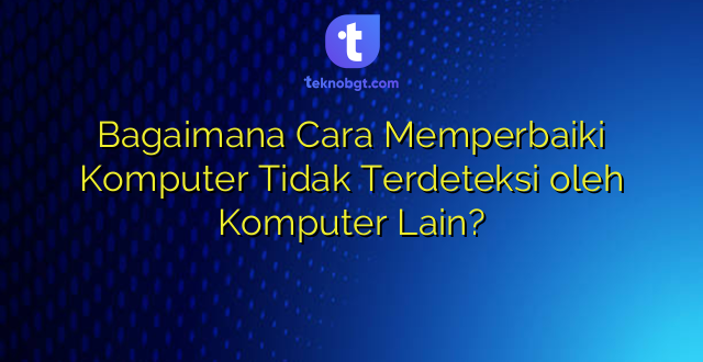 Bagaimana Cara Memperbaiki Komputer Tidak Terdeteksi oleh Komputer Lain?