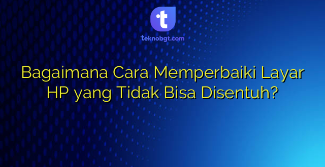 Bagaimana Cara Memperbaiki Layar HP yang Tidak Bisa Disentuh?