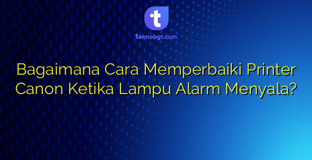 Bagaimana Cara Memperbaiki Printer Canon Ketika Lampu Alarm Menyala?