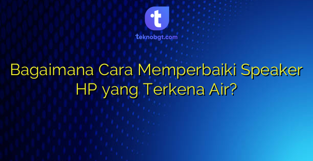 Bagaimana Cara Memperbaiki Speaker HP yang Terkena Air?