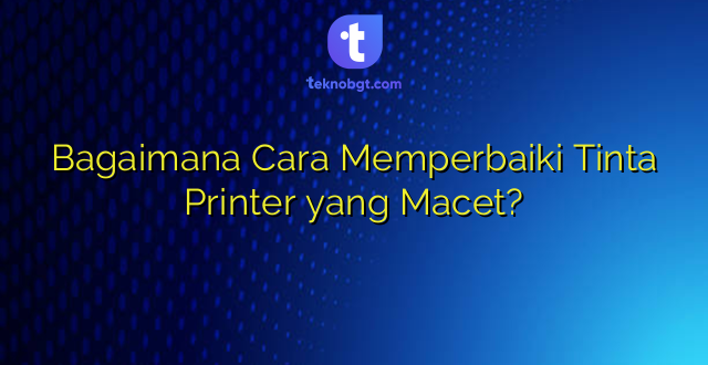 Bagaimana Cara Memperbaiki Tinta Printer yang Macet?