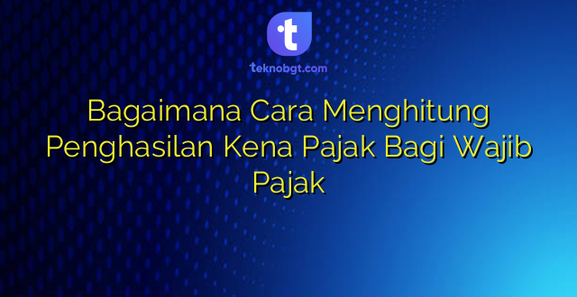 Bagaimana Cara Menghitung Penghasilan Kena Pajak Bagi Wajib Pajak