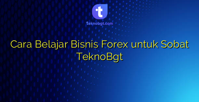 Cara Belajar Bisnis Forex untuk Sobat TeknoBgt
