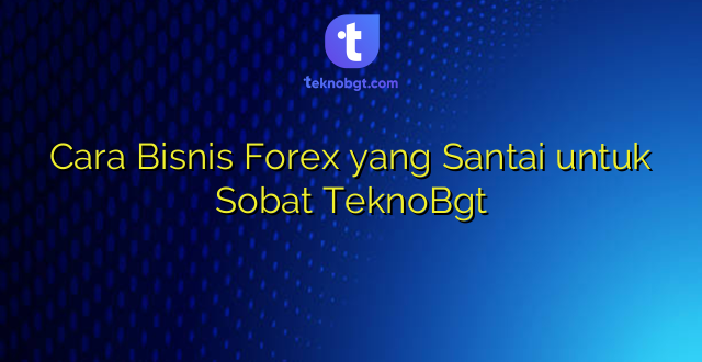 Cara Bisnis Forex yang Santai untuk Sobat TeknoBgt