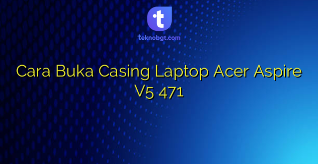 Cara Buka Casing Laptop Acer Aspire V5 471