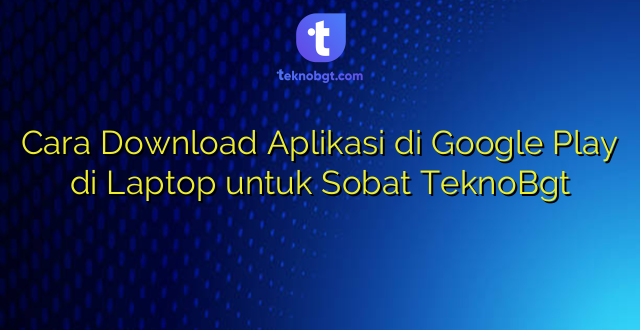 Cara Download Aplikasi di Google Play di Laptop untuk Sobat TeknoBgt