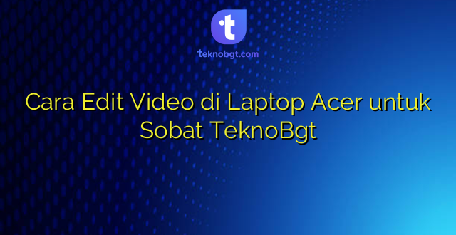 Cara Edit Video di Laptop Acer untuk Sobat TeknoBgt
