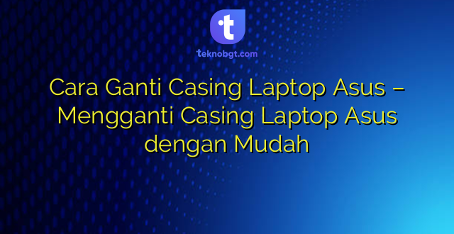 Cara Ganti Casing Laptop Asus – Mengganti Casing Laptop Asus dengan Mudah