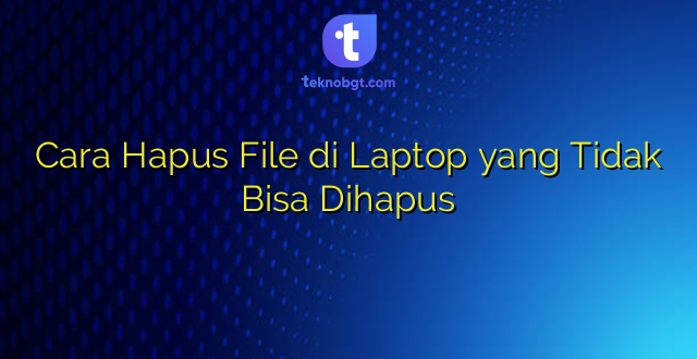 Cara Hapus File di Laptop yang Tidak Bisa Dihapus