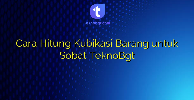 Cara Hitung Kubikasi Barang untuk Sobat TeknoBgt
