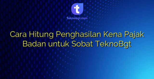 Cara Hitung Penghasilan Kena Pajak Badan untuk Sobat TeknoBgt