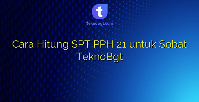 Cara Hitung SPT PPH 21 untuk Sobat TeknoBgt