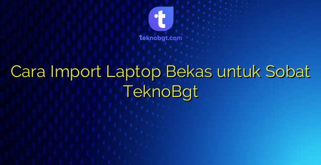 Cara Import Laptop Bekas untuk Sobat TeknoBgt