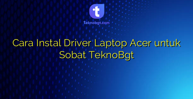 Cara Instal Driver Laptop Acer untuk Sobat TeknoBgt