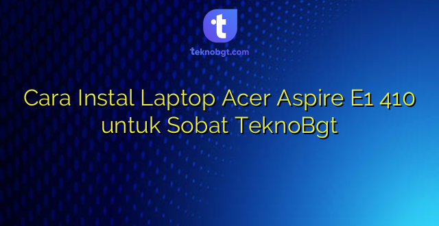 Cara Instal Laptop Acer Aspire E1 410 untuk Sobat TeknoBgt