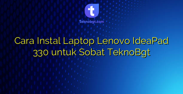 Cara Instal Laptop Lenovo IdeaPad 330 untuk Sobat TeknoBgt