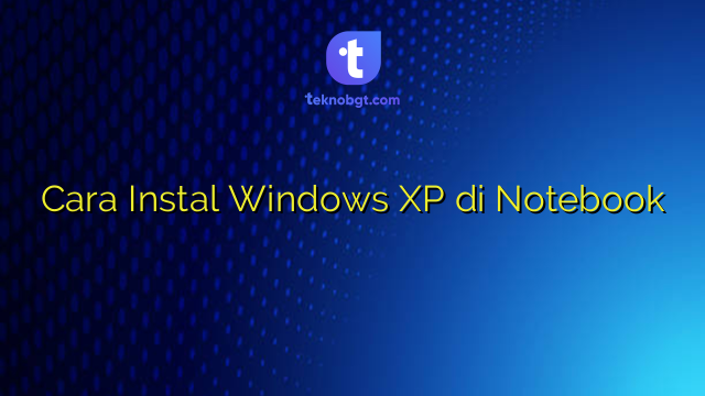 Cara Instal Windows XP di Notebook – TEKNO BANGET