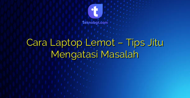 Cara Laptop Lemot – Tips Jitu Mengatasi Masalah