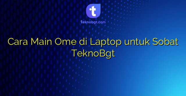 Cara Main Ome di Laptop untuk Sobat TeknoBgt