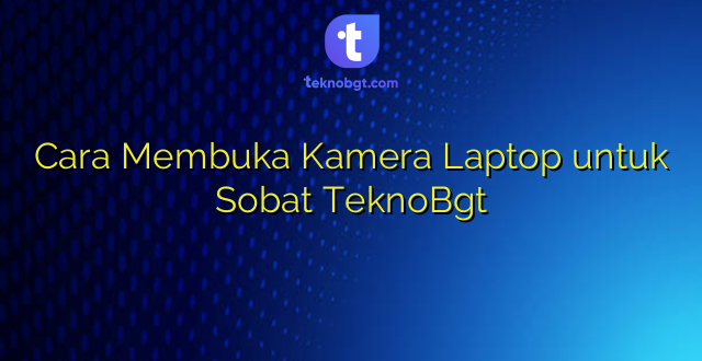 Cara Membuka Kamera Laptop untuk Sobat TeknoBgt