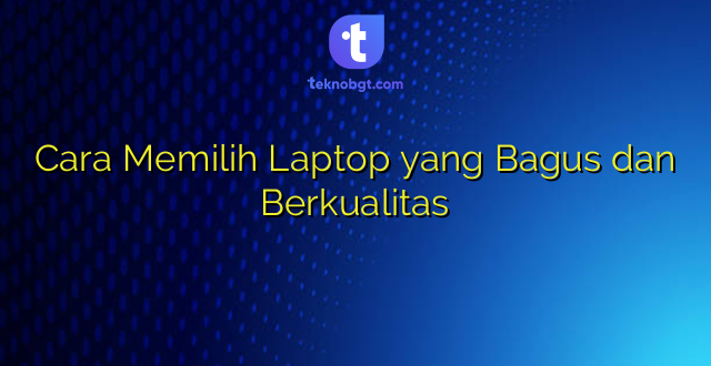 Cara Memilih Laptop yang Bagus dan Berkualitas