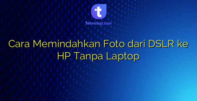 Cara Memindahkan Foto dari DSLR ke HP Tanpa Laptop