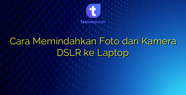 Cara Memindahkan Foto dari Kamera DSLR ke Laptop