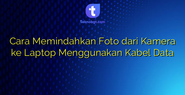 Cara Memindahkan Foto dari Kamera ke Laptop Menggunakan Kabel Data
