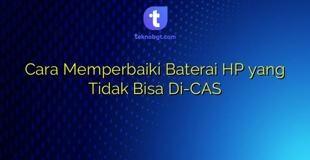 Cara Memperbaiki Baterai HP yang Tidak Bisa Di-CAS