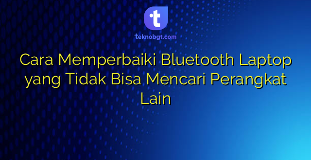 Cara Memperbaiki Bluetooth Laptop yang Tidak Bisa Mencari Perangkat Lain