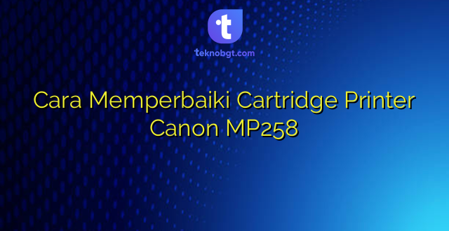 Cara Memperbaiki Cartridge Printer Canon MP258