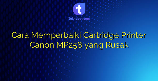 Cara Memperbaiki Cartridge Printer Canon MP258 yang Rusak