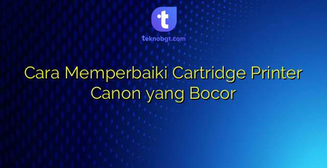 Cara Memperbaiki Cartridge Printer Canon yang Bocor