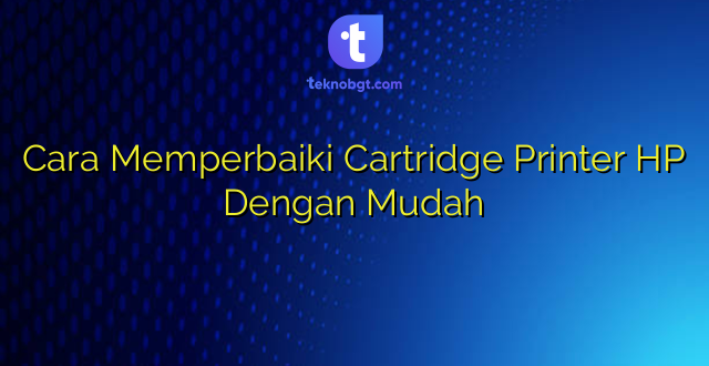 Cara Memperbaiki Cartridge Printer HP Dengan Mudah