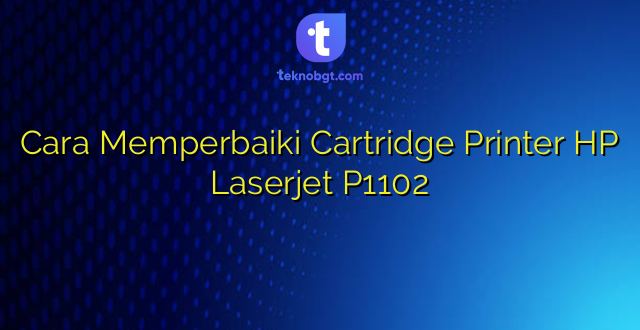 Cara Memperbaiki Cartridge Printer HP Laserjet P1102