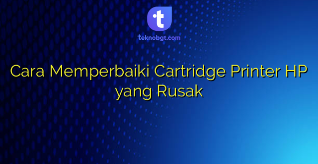 Cara Memperbaiki Cartridge Printer HP yang Rusak