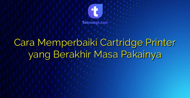 Cara Memperbaiki Cartridge Printer yang Berakhir Masa Pakainya