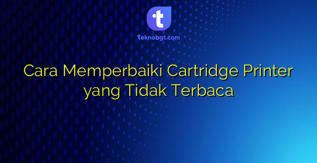 Cara Memperbaiki Cartridge Printer yang Tidak Terbaca
