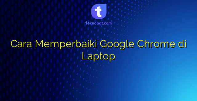 Cara Memperbaiki Google Chrome di Laptop