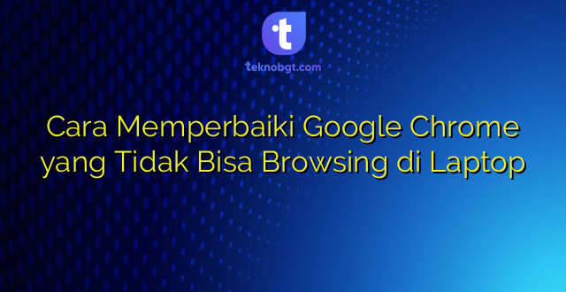 Cara Memperbaiki Google Chrome yang Tidak Bisa Browsing di Laptop