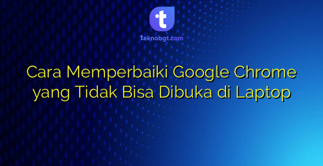 Cara Memperbaiki Google Chrome yang Tidak Bisa Dibuka di Laptop