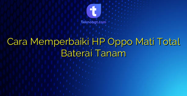 Cara Memperbaiki HP Oppo Mati Total Baterai Tanam