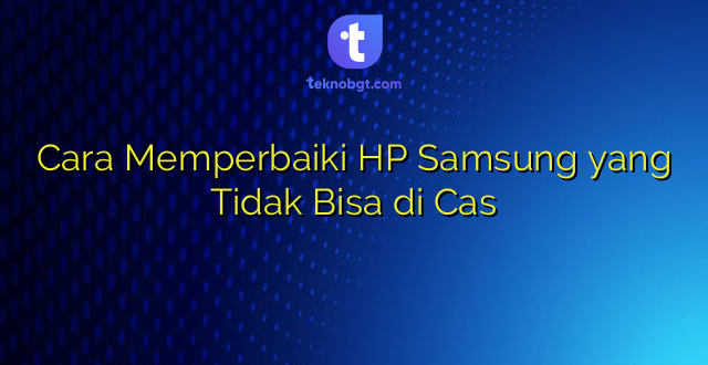 Cara Memperbaiki HP Samsung yang Tidak Bisa di Cas