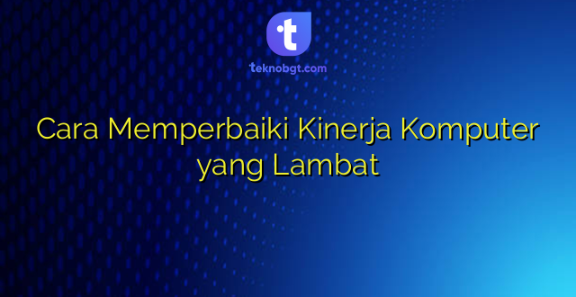 Cara Memperbaiki Kinerja Komputer yang Lambat