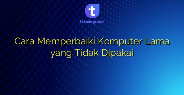 Cara Memperbaiki Komputer Lama yang Tidak Dipakai